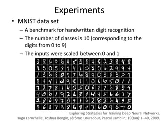 Experiments
• MNIST data set
  – A benchmark for handwritten digit recognition
  – The number of classes is 10 (corresponding to the
    digits from 0 to 9)
  – The inputs were scaled between 0 and 1




                                Exploring Strategies for Training Deep Neural Networks.
 Hugo Larochelle, Yoshua Bengio, Jérôme Louradour, Pascal Lamblin; 10(Jan):1--40, 2009.
 