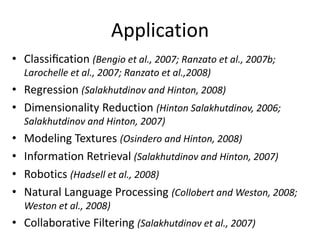 Application
• Classiﬁcation (Bengio et al., 2007; Ranzato et al., 2007b;
    Larochelle et al., 2007; Ranzato et al.,2008)
• Regression (Salakhutdinov and Hinton, 2008)
• Dimensionality Reduction (Hinton Salakhutdinov, 2006;
    Salakhutdinov and Hinton, 2007)
•   Modeling Textures (Osindero and Hinton, 2008)
•   Information Retrieval (Salakhutdinov and Hinton, 2007)
•   Robotics (Hadsell et al., 2008)
•   Natural Language Processing (Collobert and Weston, 2008;
    Weston et al., 2008)
• Collaborative Filtering (Salakhutdinov et al., 2007)
 