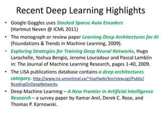 Recent Deep Learning Highlights
• Google Goggles uses Stacked Sparse Auto Encoders
  (Hartmut Neven @ ICML 2011)
• The monograph or review paper Learning Deep Architectures for AI
  (Foundations & Trends in Machine Learning, 2009).
• Exploring Strategies for Training Deep Neural Networks, Hugo
  Larochelle, Yoshua Bengio, Jerome Louradour and Pascal Lamblin
  in: The Journal of Machine Learning Research, pages 1-40, 2009.
• The LISA publications database contains a deep architectures
  category. http://www.iro.umontreal.ca/~lisa/twiki/bin/view.cgi/Public/
  ReadingOnDeepNetworks
• Deep Machine Learning – A New Frontier in Artificial Intelligence
  Research – a survey paper by Itamar Arel, Derek C. Rose, and
  Thomas P. Karnowski.
 