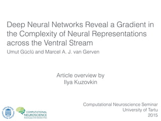 Article overview by
Ilya Kuzovkin
Umut Güclü and Marcel A. J. van Gerven
Computational Neuroscience Seminar
University of Tartu
2015
Deep Neural Networks Reveal a Gradient in
the Complexity of Neural Representations
across the Ventral Stream
 