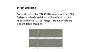 Direct Encoding
Grayscale values for MNIST, HSV values for ImageNet.
Each pixel value is initialized with uniform random
noise within the [0, 255] range. Those numbers are
independently mutated.
 