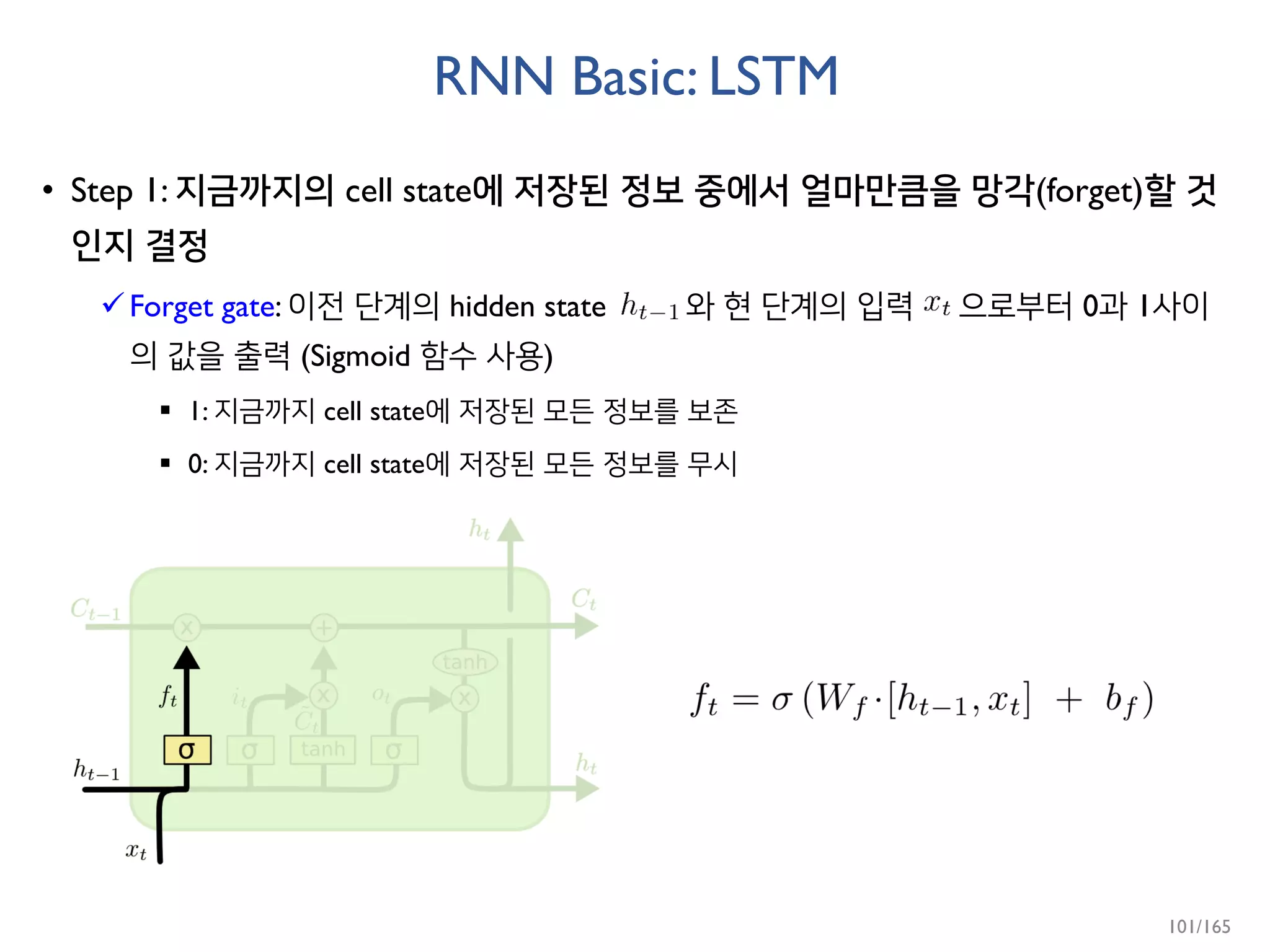 RNN Basic: LSTM
• Step 1: 지금까지의 cell state에 저장된 정보 중에서 얼마만큼을 망각(forget)할 것
인지 결정
Forget gate: 이전 단계의 hidden state 와 현 단계의 입력 으로부터 0과 1사이
의 값을 출력 (Sigmoid 함수 사용)
 1: 지금까지 cell state에 저장된 모든 정보를 보존
 0: 지금까지 cell state에 저장된 모든 정보를 무시
101/165
 