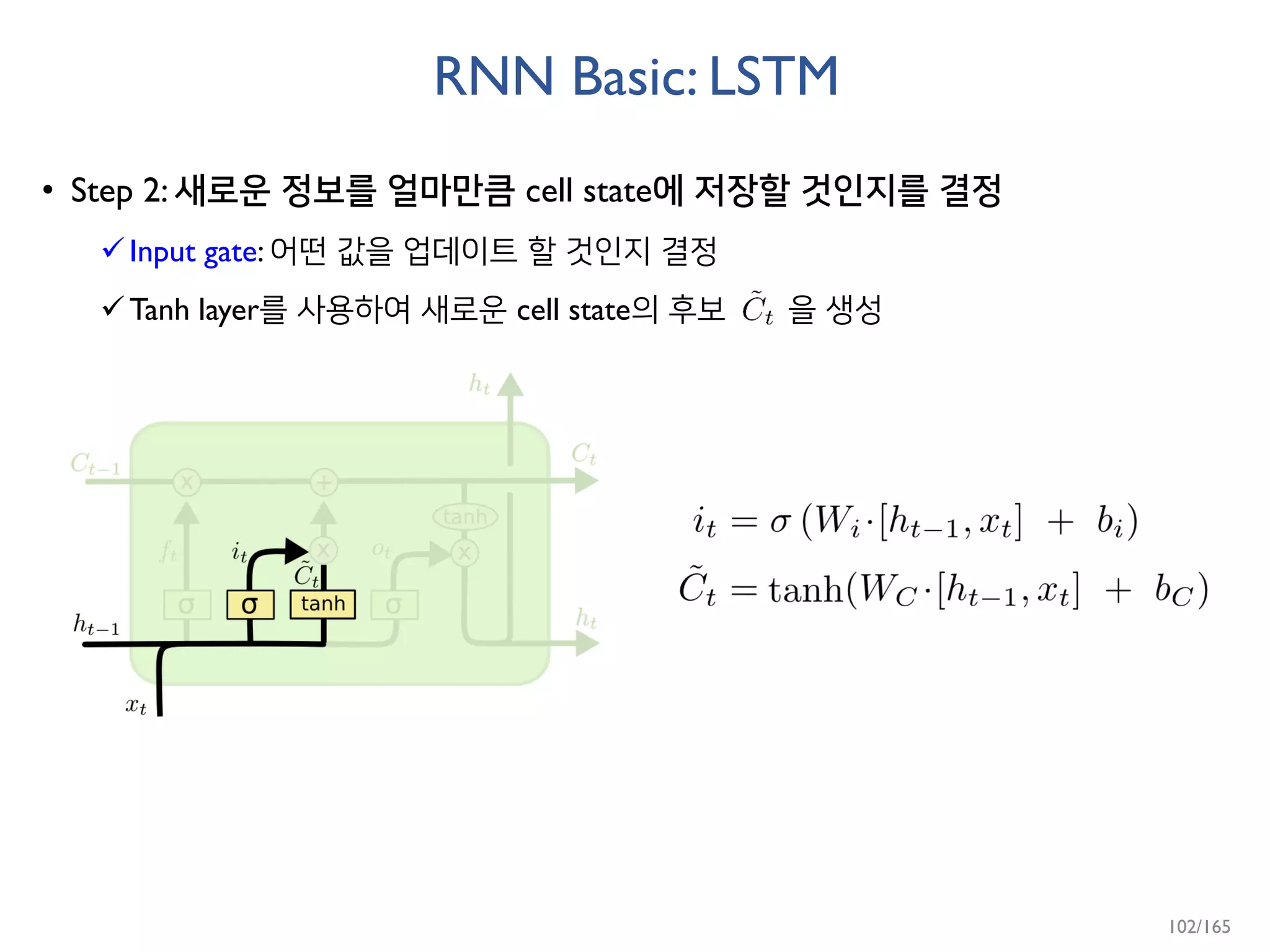 RNN Basic: LSTM
• Step 2: 새로운 정보를 얼마만큼 cell state에 저장할 것인지를 결정
Input gate: 어떤 값을 업데이트 할 것인지 결정
Tanh layer를 사용하여 새로운 cell state의 후보 을 생성
102/165
 