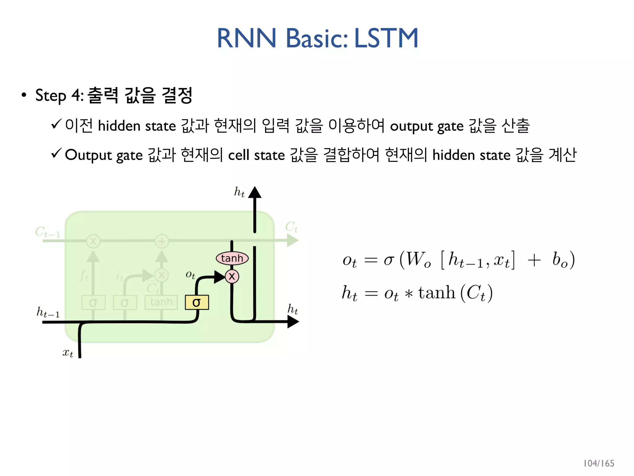 RNN Basic: LSTM
• Step 4: 출력 값을 결정
이전 hidden state 값과 현재의 입력 값을 이용하여 output gate 값을 산출
Output gate 값과 현재의 cell state 값을 결합하여 현재의 hidden state 값을 계산
104/165
 