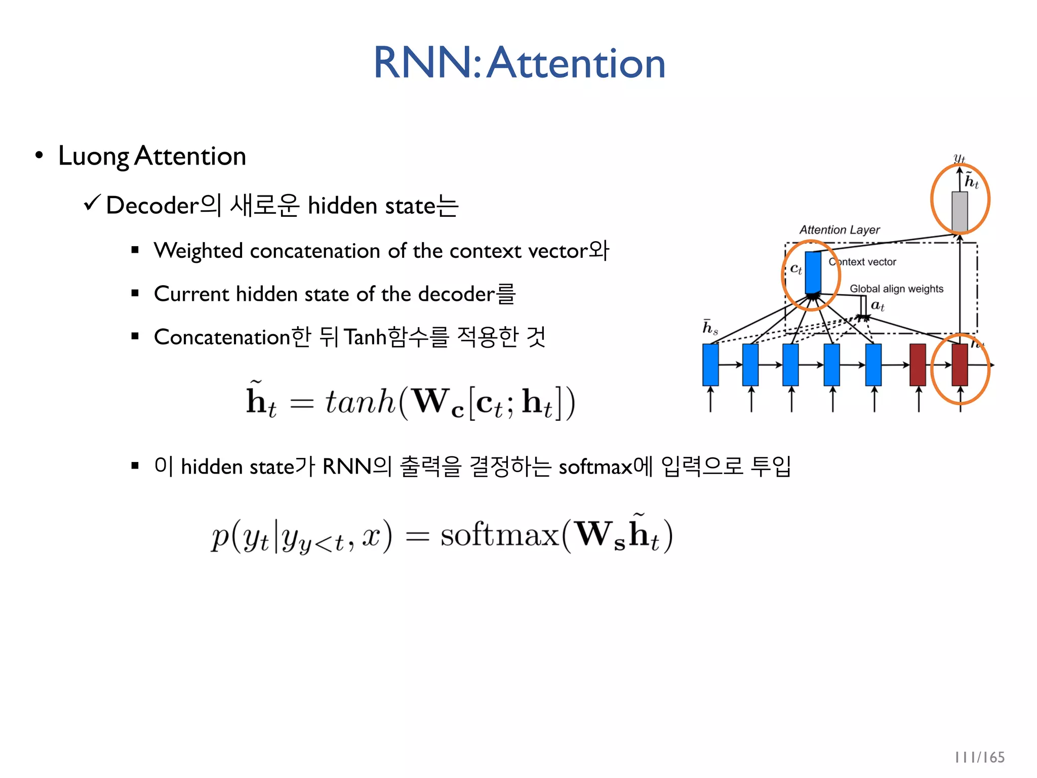 RNN:Attention
• Luong Attention
Decoder의 새로운 hidden state는
 Weighted concatenation of the context vector와
 Current hidden state of the decoder를
 Concatenation한 뒤 Tanh함수를 적용한 것
 이 hidden state가 RNN의 출력을 결정하는 softmax에 입력으로 투입
111/165
 