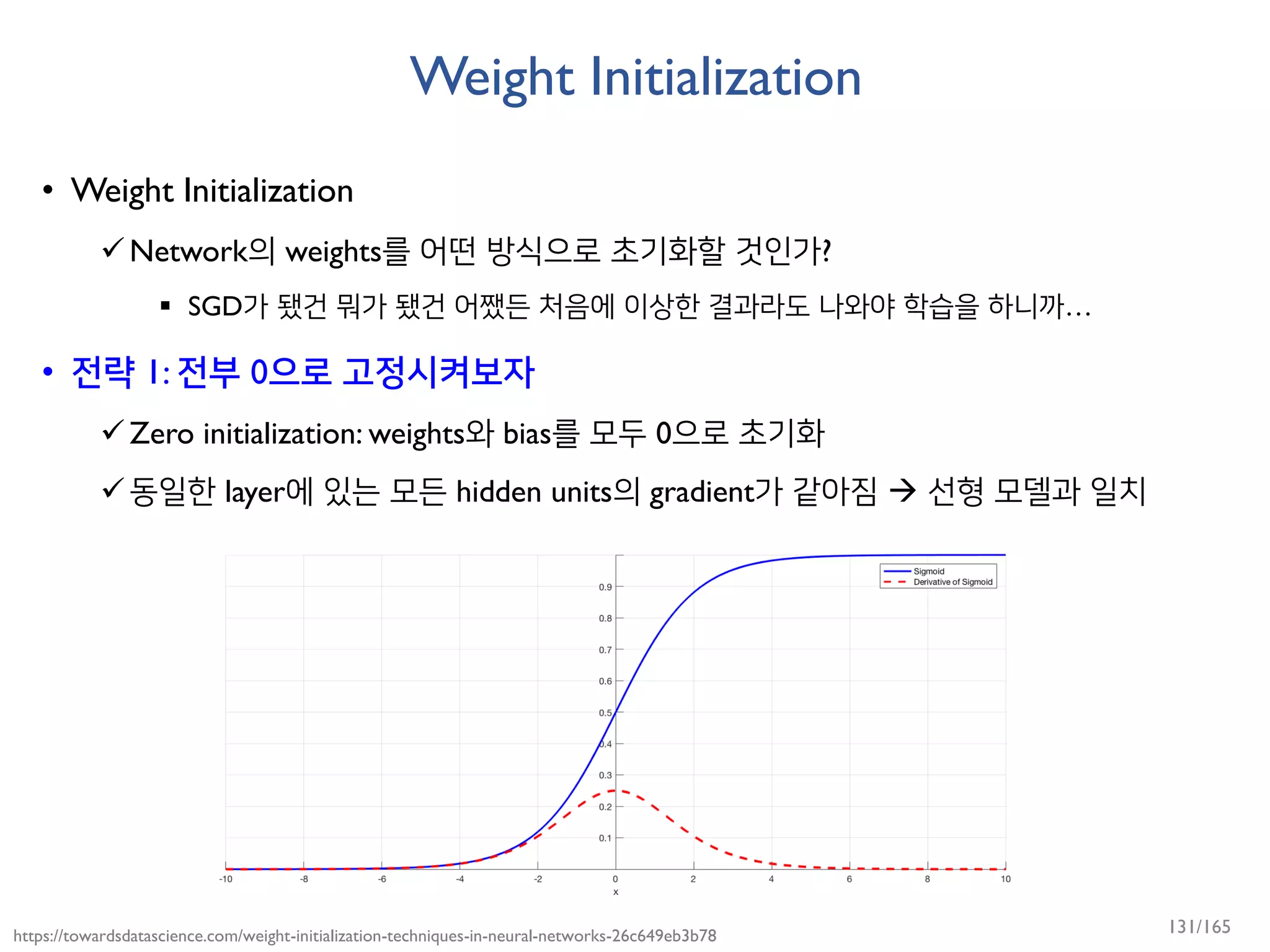 Weight Initialization
• Weight Initialization
Network의 weights를 어떤 방식으로 초기화할 것인가?
 SGD가 됐건 뭐가 됐건 어쨌든 처음에 이상한 결과라도 나와야 학습을 하니까…
• 전략 1: 전부 0으로 고정시켜보자
Zero initialization: weights와 bias를 모두 0으로 초기화
동일한 layer에 있는 모든 hidden units의 gradient가 같아짐  선형 모델과 일치
https://towardsdatascience.com/weight-initialization-techniques-in-neural-networks-26c649eb3b78 131/165
 