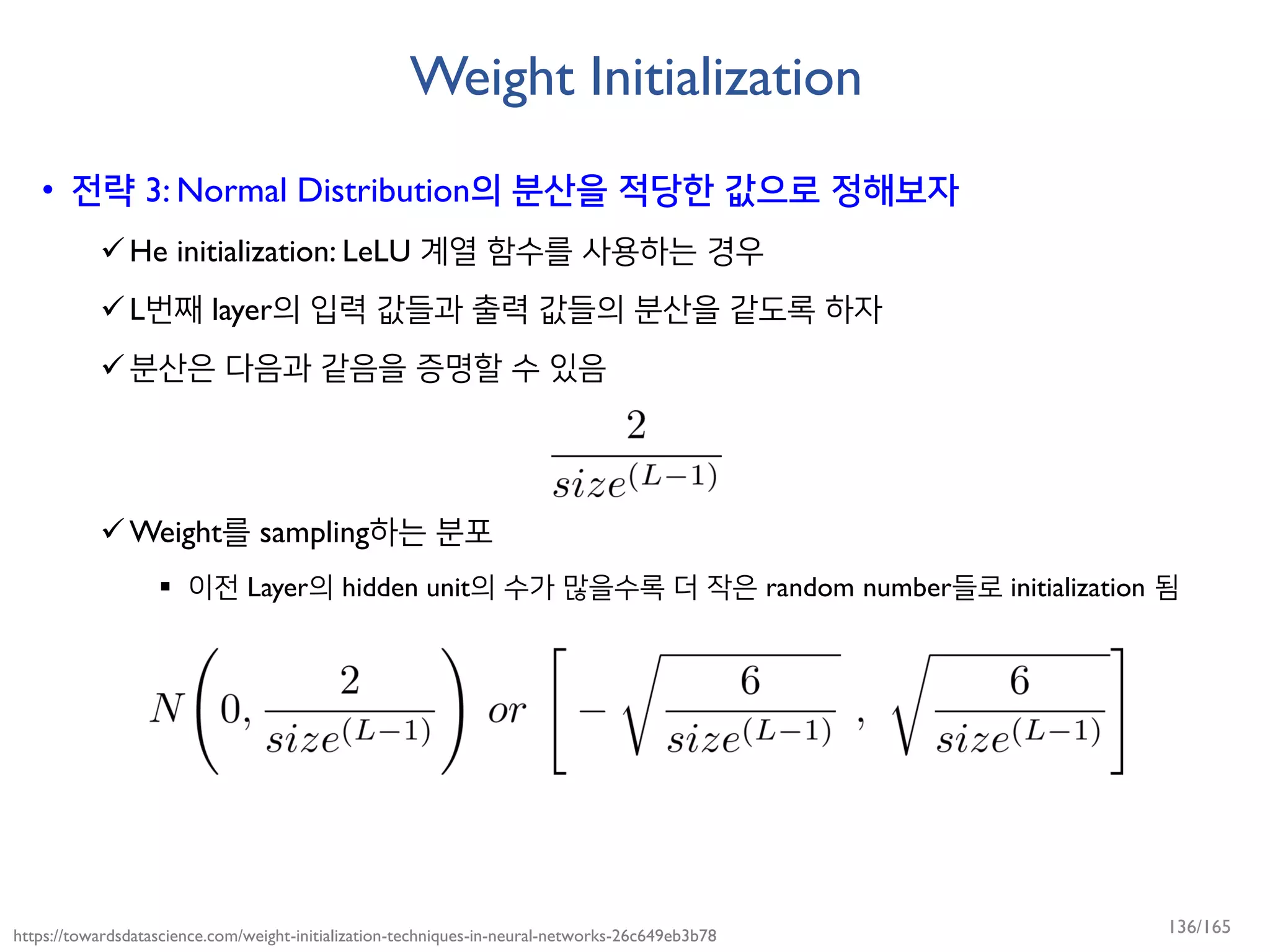 Weight Initialization
• 전략 3: Normal Distribution의 분산을 적당한 값으로 정해보자
He initialization: LeLU 계열 함수를 사용하는 경우
L번째 layer의 입력 값들과 출력 값들의 분산을 같도록 하자
분산은 다음과 같음을 증명할 수 있음
Weight를 sampling하는 분포
 이전 Layer의 hidden unit의 수가 많을수록 더 작은 random number들로 initialization 됨
https://towardsdatascience.com/weight-initialization-techniques-in-neural-networks-26c649eb3b78 136/165
 