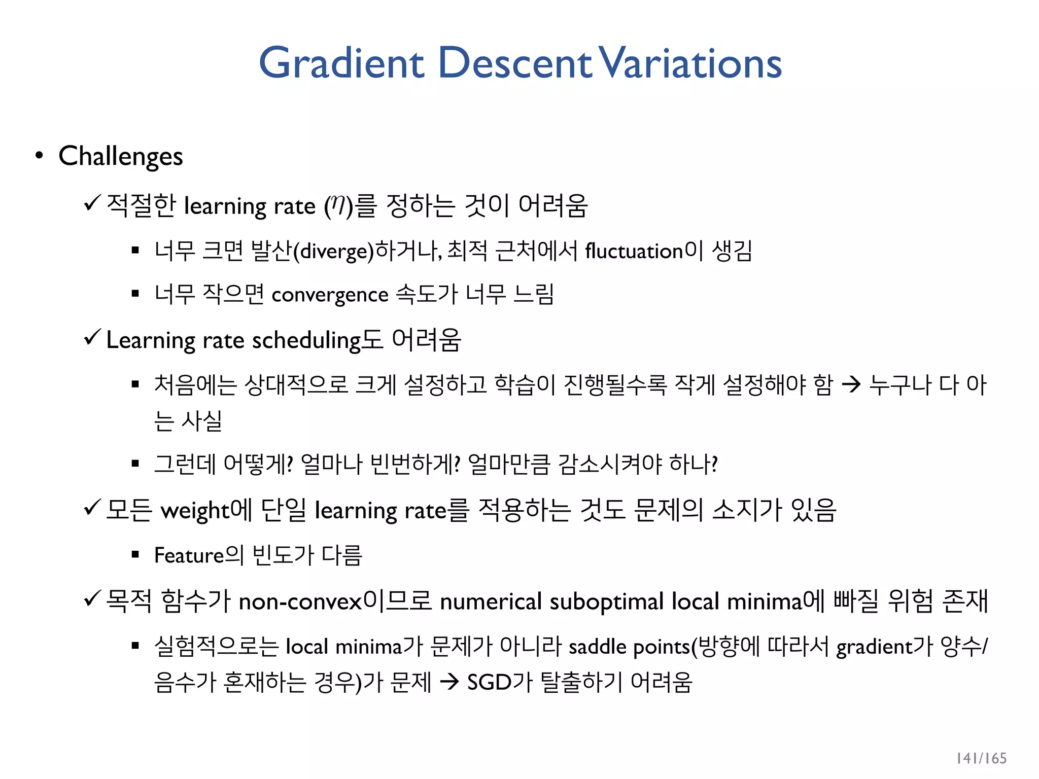Gradient DescentVariations
• Challenges
적절한 learning rate ( )를 정하는 것이 어려움
 너무 크면 발산(diverge)하거나, 최적 근처에서 fluctuation이 생김
 너무 작으면 convergence 속도가 너무 느림
Learning rate scheduling도 어려움
 처음에는 상대적으로 크게 설정하고 학습이 진행될수록 작게 설정해야 함  누구나 다 아
는 사실
 그런데 어떻게? 얼마나 빈번하게? 얼마만큼 감소시켜야 하나?
모든 weight에 단일 learning rate를 적용하는 것도 문제의 소지가 있음
 Feature의 빈도가 다름
목적 함수가 non-convex이므로 numerical suboptimal local minima에 빠질 위험 존재
 실험적으로는 local minima가 문제가 아니라 saddle points(방향에 따라서 gradient가 양수/
음수가 혼재하는 경우)가 문제  SGD가 탈출하기 어려움
141/165
 