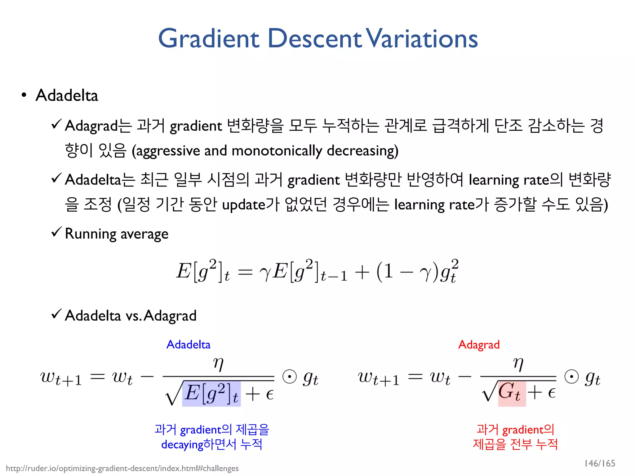 Gradient DescentVariations
• Adadelta
Adagrad는 과거 gradient 변화량을 모두 누적하는 관계로 급격하게 단조 감소하는 경
향이 있음 (aggressive and monotonically decreasing)
Adadelta는 최근 일부 시점의 과거 gradient 변화량만 반영하여 learning rate의 변화량
을 조정 (일정 기간 동안 update가 없었던 경우에는 learning rate가 증가할 수도 있음)
Running average
Adadelta vs.Adagrad
http://ruder.io/optimizing-gradient-descent/index.html#challenges
Adadelta Adagrad
과거 gradient의
제곱을 전부 누적
과거 gradient의 제곱을
decaying하면서 누적
146/165
 