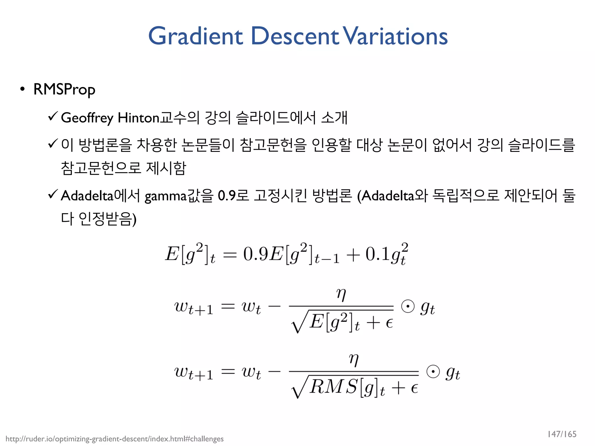 Gradient DescentVariations
• RMSProp
Geoffrey Hinton교수의 강의 슬라이드에서 소개
이 방법론을 차용한 논문들이 참고문헌을 인용할 대상 논문이 없어서 강의 슬라이드를
참고문헌으로 제시함
Adadelta에서 gamma값을 0.9로 고정시킨 방법론 (Adadelta와 독립적으로 제안되어 둘
다 인정받음)
http://ruder.io/optimizing-gradient-descent/index.html#challenges
147/165
 