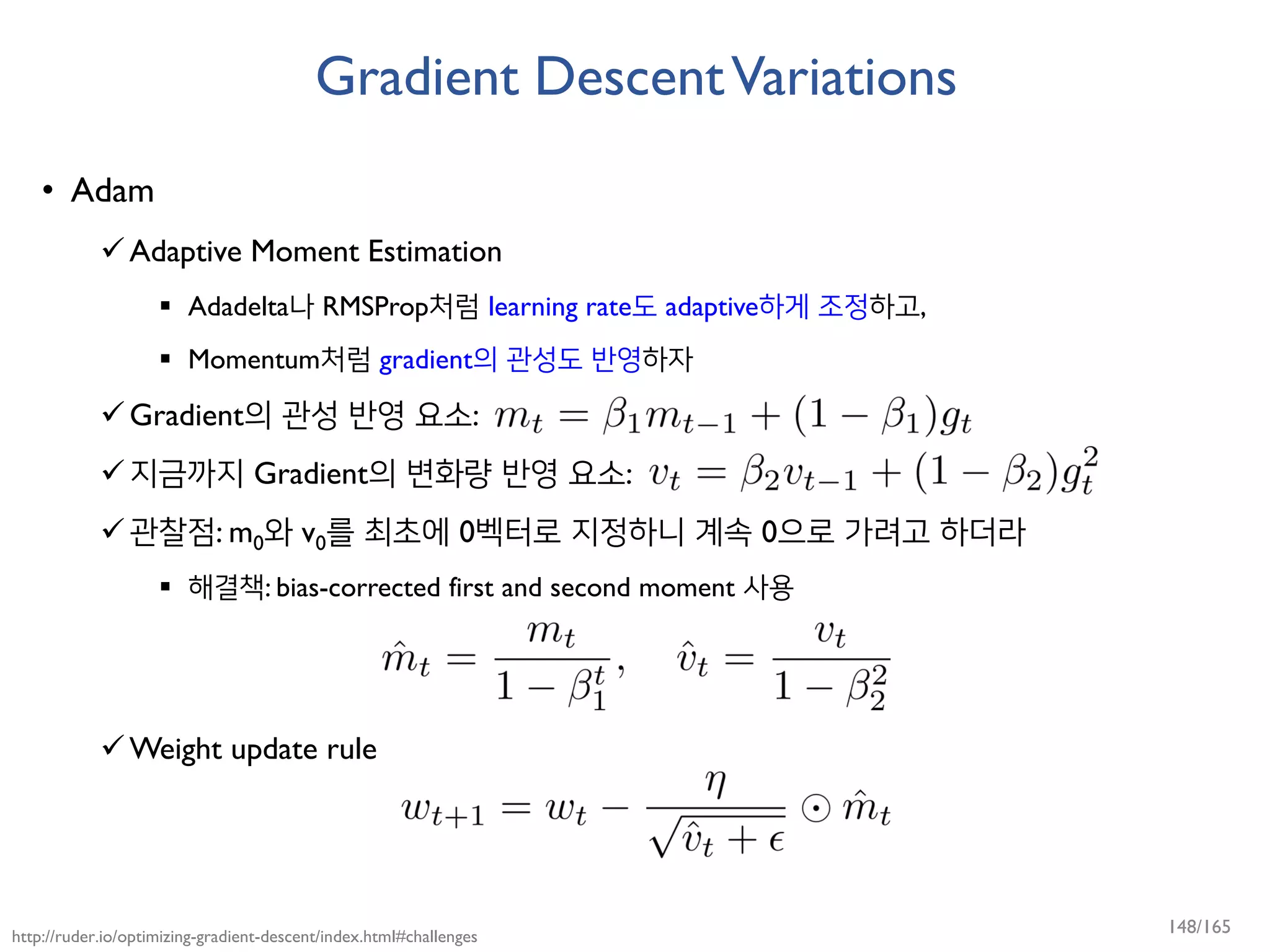 Gradient DescentVariations
• Adam
Adaptive Moment Estimation
 Adadelta나 RMSProp처럼 learning rate도 adaptive하게 조정하고,
 Momentum처럼 gradient의 관성도 반영하자
Gradient의 관성 반영 요소:
지금까지 Gradient의 변화량 반영 요소:
관찰점: m0와 v0를 최초에 0벡터로 지정하니 계속 0으로 가려고 하더라
 해결책: bias-corrected first and second moment 사용
Weight update rule
http://ruder.io/optimizing-gradient-descent/index.html#challenges
148/165
 