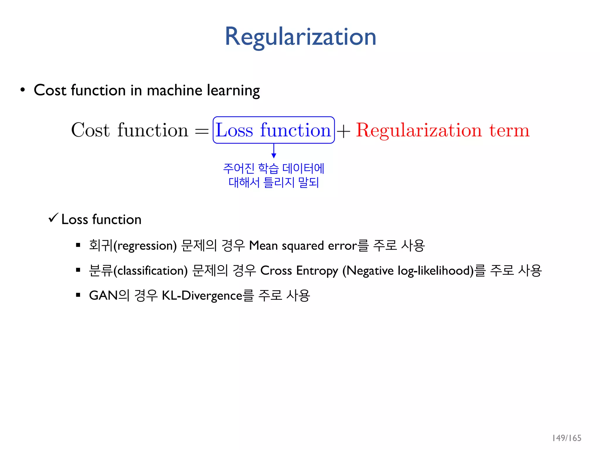 Regularization
• Cost function in machine learning
Loss function
 회귀(regression) 문제의 경우 Mean squared error를 주로 사용
 분류(classification) 문제의 경우 Cross Entropy (Negative log-likelihood)를 주로 사용
 GAN의 경우 KL-Divergence를 주로 사용
주어진 학습 데이터에
대해서 틀리지 말되
149/165
 