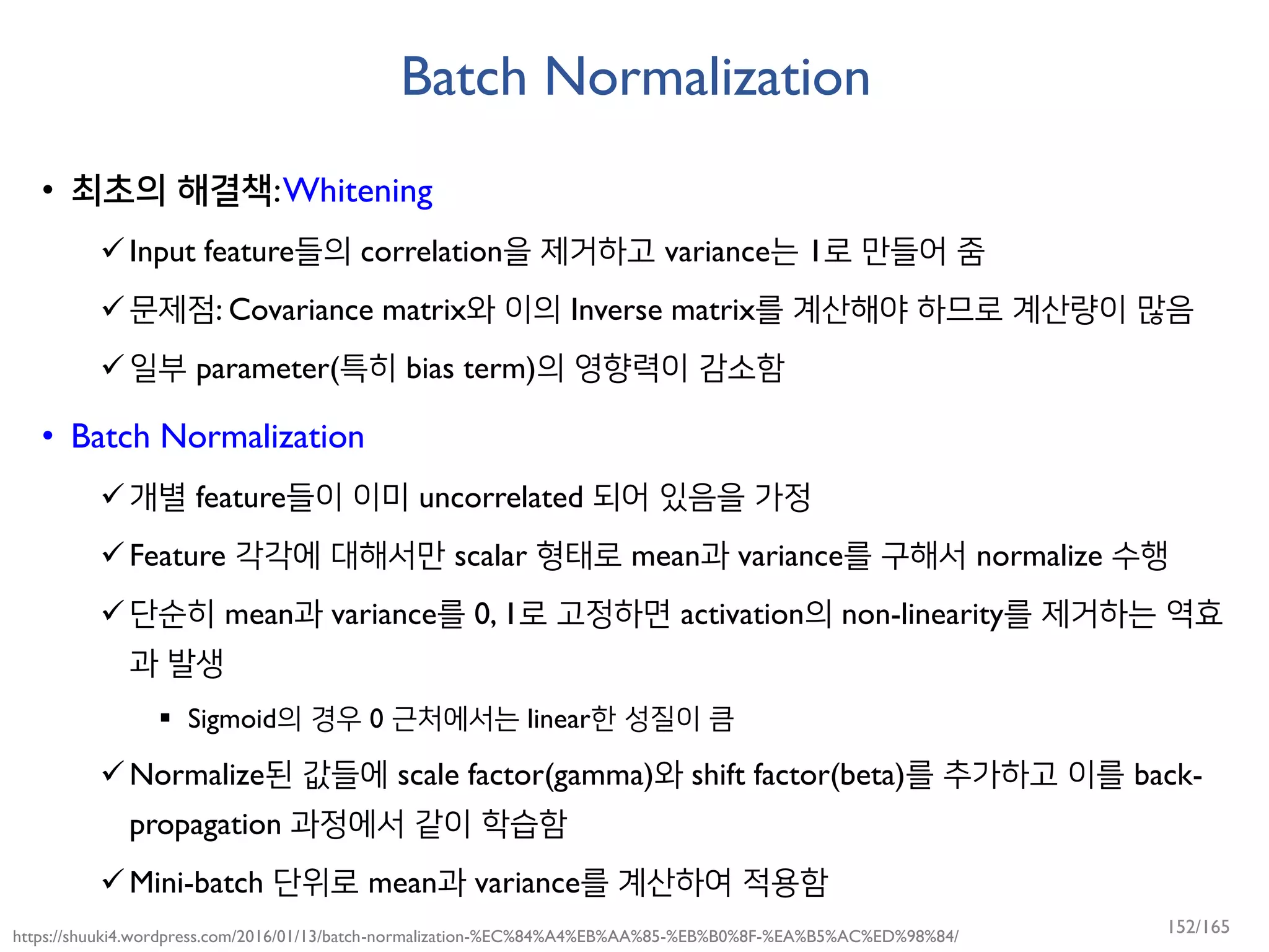 Batch Normalization
• 최초의 해결책:Whitening
Input feature들의 correlation을 제거하고 variance는 1로 만들어 줌
문제점: Covariance matrix와 이의 Inverse matrix를 계산해야 하므로 계산량이 많음
일부 parameter(특히 bias term)의 영향력이 감소함
• Batch Normalization
개별 feature들이 이미 uncorrelated 되어 있음을 가정
Feature 각각에 대해서만 scalar 형태로 mean과 variance를 구해서 normalize 수행
단순히 mean과 variance를 0, 1로 고정하면 activation의 non-linearity를 제거하는 역효
과 발생
 Sigmoid의 경우 0 근처에서는 linear한 성질이 큼
Normalize된 값들에 scale factor(gamma)와 shift factor(beta)를 추가하고 이를 back-
propagation 과정에서 같이 학습함
Mini-batch 단위로 mean과 variance를 계산하여 적용함
https://shuuki4.wordpress.com/2016/01/13/batch-normalization-%EC%84%A4%EB%AA%85-%EB%B0%8F-%EA%B5%AC%ED%98%84/
152/165
 