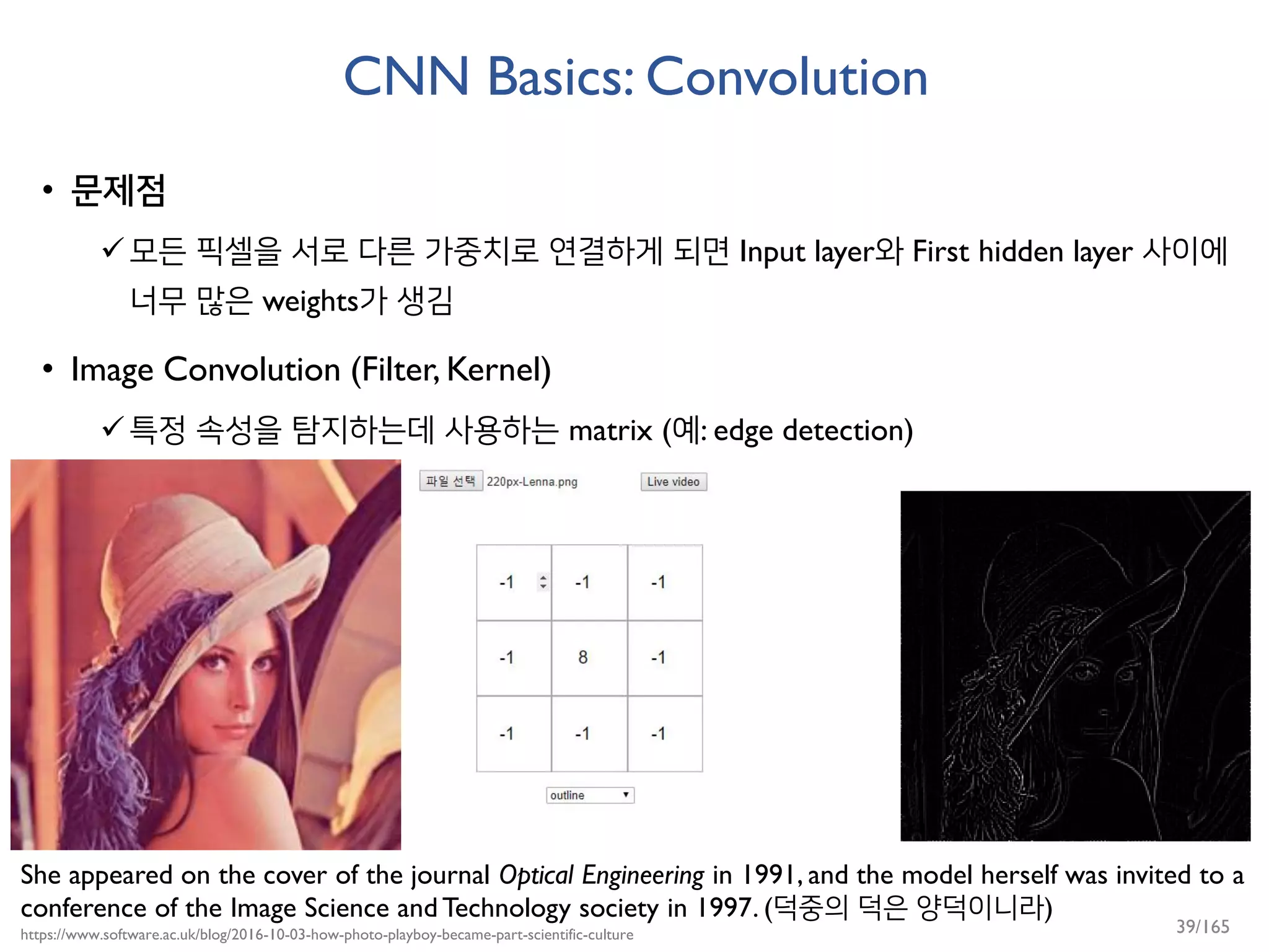 CNN Basics: Convolution
• 문제점
모든 픽셀을 서로 다른 가중치로 연결하게 되면 Input layer와 First hidden layer 사이에
너무 많은 weights가 생김
• Image Convolution (Filter, Kernel)
특정 속성을 탐지하는데 사용하는 matrix (예: edge detection)
She appeared on the cover of the journal Optical Engineering in 1991, and the model herself was invited to a
conference of the Image Science and Technology society in 1997. (덕중의 덕은 양덕이니라)
https://www.software.ac.uk/blog/2016-10-03-how-photo-playboy-became-part-scientific-culture 39/165
 