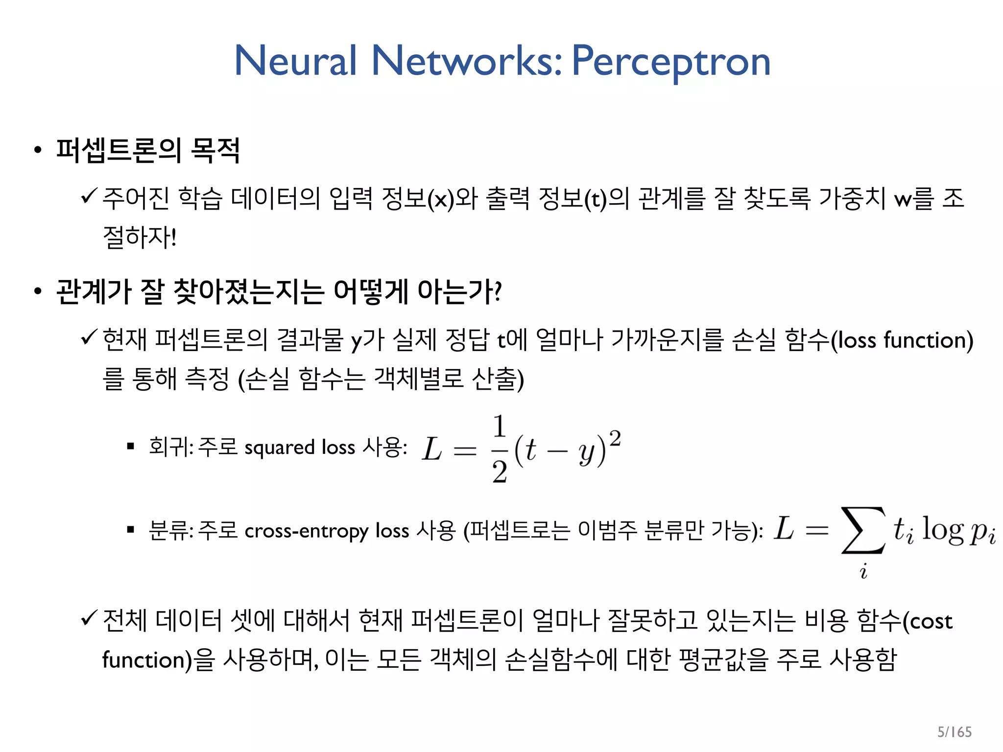 Neural Networks: Perceptron
• 퍼셉트론의 목적
주어진 학습 데이터의 입력 정보(x)와 출력 정보(t)의 관계를 잘 찾도록 가중치 w를 조
절하자!
• 관계가 잘 찾아졌는지는 어떻게 아는가?
현재 퍼셉트론의 결과물 y가 실제 정답 t에 얼마나 가까운지를 손실 함수(loss function)
를 통해 측정 (손실 함수는 객체별로 산출)
 회귀: 주로 squared loss 사용:
 분류: 주로 cross-entropy loss 사용 (퍼셉트로는 이범주 분류만 가능):
전체 데이터 셋에 대해서 현재 퍼셉트론이 얼마나 잘못하고 있는지는 비용 함수(cost
function)을 사용하며, 이는 모든 객체의 손실함수에 대한 평균값을 주로 사용함
5/165
 