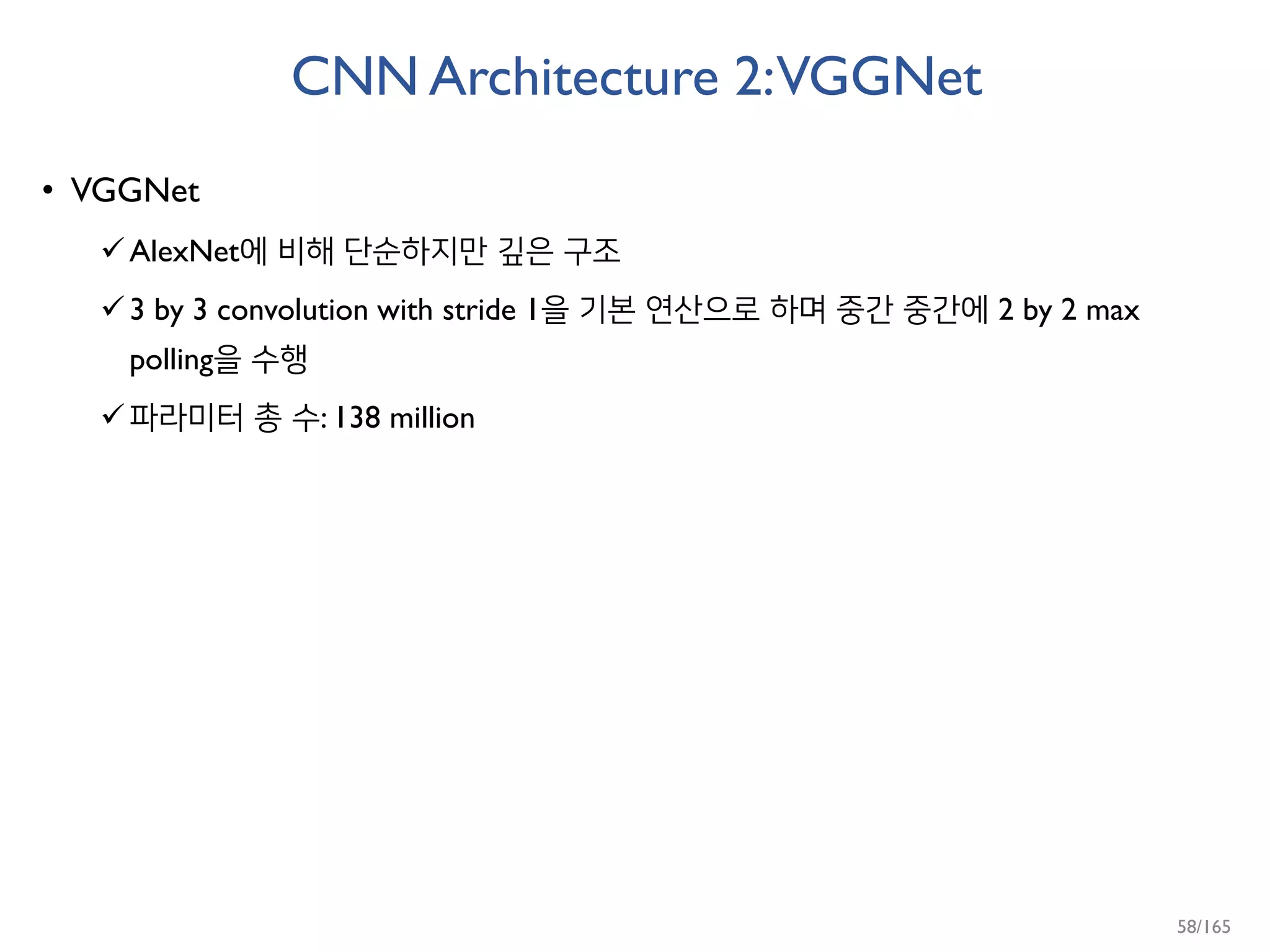 CNN Architecture 2:VGGNet
• VGGNet
AlexNet에 비해 단순하지만 깊은 구조
3 by 3 convolution with stride 1을 기본 연산으로 하며 중간 중간에 2 by 2 max
polling을 수행
파라미터 총 수: 138 million
58/165
 