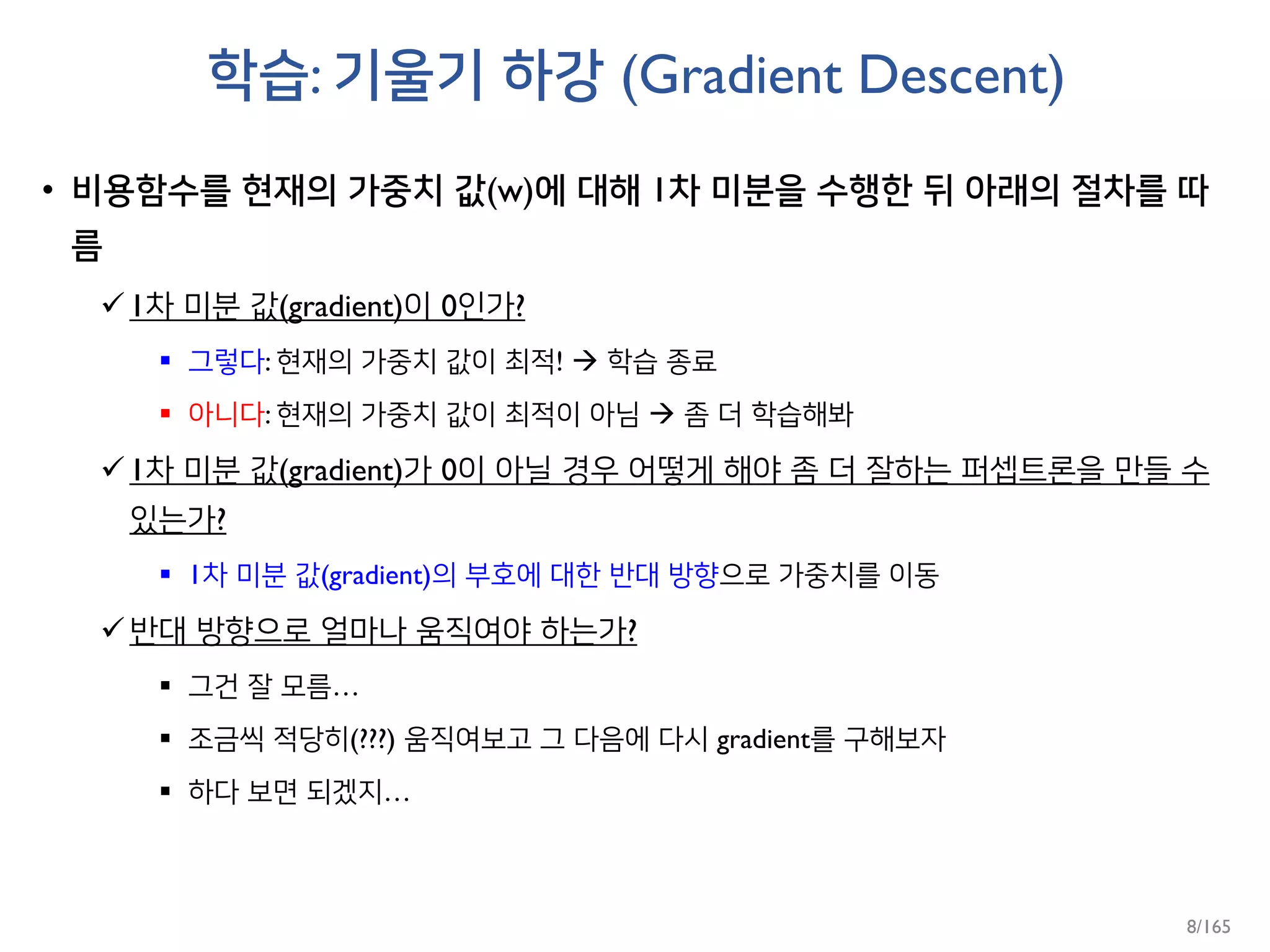 학습: 기울기 하강 (Gradient Descent)
• 비용함수를 현재의 가중치 값(w)에 대해 1차 미분을 수행한 뒤 아래의 절차를 따
름
1차 미분 값(gradient)이 0인가?
 그렇다: 현재의 가중치 값이 최적!  학습 종료
 아니다: 현재의 가중치 값이 최적이 아님  좀 더 학습해봐
1차 미분 값(gradient)가 0이 아닐 경우 어떻게 해야 좀 더 잘하는 퍼셉트론을 만들 수
있는가?
 1차 미분 값(gradient)의 부호에 대한 반대 방향으로 가중치를 이동
반대 방향으로 얼마나 움직여야 하는가?
 그건 잘 모름…
 조금씩 적당히(???) 움직여보고 그 다음에 다시 gradient를 구해보자
 하다 보면 되겠지…
8/165
 