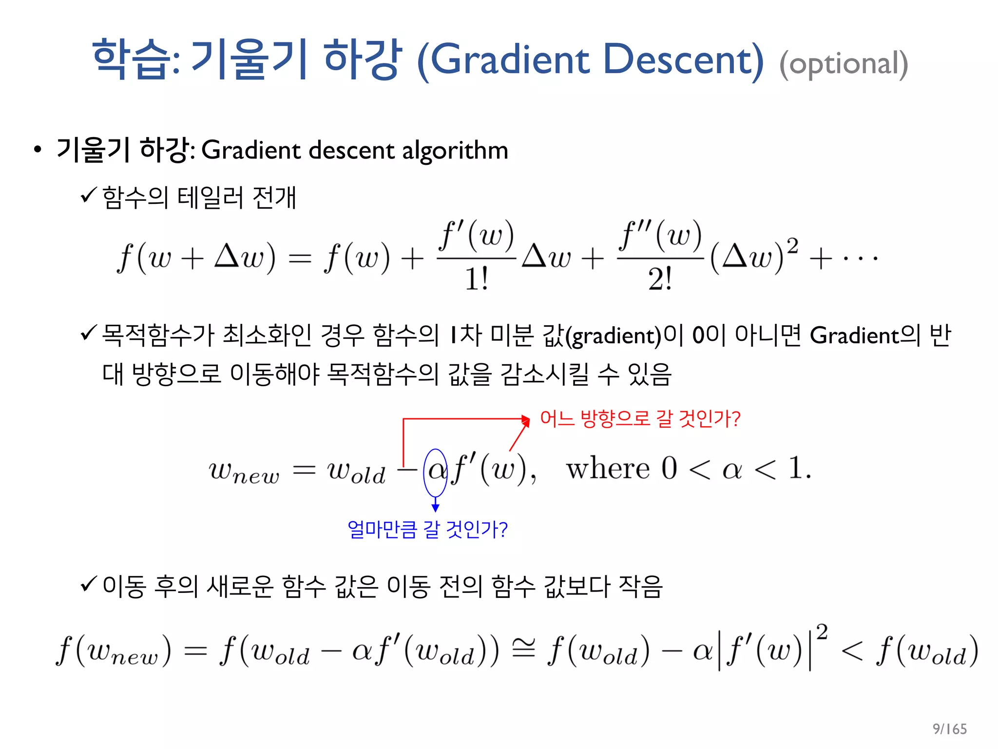 학습: 기울기 하강 (Gradient Descent) (optional)
• 기울기 하강: Gradient descent algorithm
함수의 테일러 전개
목적함수가 최소화인 경우 함수의 1차 미분 값(gradient)이 0이 아니면 Gradient의 반
대 방향으로 이동해야 목적함수의 값을 감소시킬 수 있음
이동 후의 새로운 함수 값은 이동 전의 함수 값보다 작음
어느 방향으로 갈 것인가?
얼마만큼 갈 것인가?
9/165
 