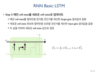RNN Basic: LSTM
• Step 3: 예전 cell state를 새로운 cell state로 업데이트
예전 cell state를 얼마만큼 망각할 것인가를 계산한 forget gate 결과값과 곱함
새로운 cell state 후보와 얼마만큼 보존할 것인가를 계산한 input gate 결과값을 곱함
두 값을 더하여 새로운 cell state 값으로 결정
103/165
 