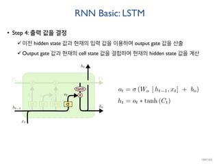RNN Basic: LSTM
• Step 4: 출력 값을 결정
이전 hidden state 값과 현재의 입력 값을 이용하여 output gate 값을 산출
Output gate 값과 현재의 cell state 값을 결합하여 현재의 hidden state 값을 계산
104/165
 