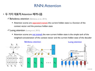 RNN:Attention
• 두 가지 대표적 Attention 메커니즘
Bahadanau attention (Bahdanau et al., 2015)
 Attention scores are separated trained, the current hidden state is a function of the
context vector and the previous hidden state
Luong attention (Luong et al., 2015)
 Attention scores are not trained, the new current hidden state is the simple tanh of the
weighted concatenation of the context vector and the current hidden state of the decoder
Bahdanau attention Luong attention
110/165
 