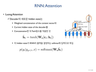 RNN:Attention
• Luong Attention
Decoder의 새로운 hidden state는
 Weighted concatenation of the context vector와
 Current hidden state of the decoder를
 Concatenation한 뒤 Tanh함수를 적용한 것
 이 hidden state가 RNN의 출력을 결정하는 softmax에 입력으로 투입
111/165
 