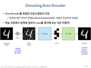 Denoising Auto-Encoder
• Auto-Encoder를 포함한 인공신경망의 단점
입력에 대한 약간의 변형(small perturbations)에도 모델이 민감하게 반응함
• 학습 과정에서 입력에 일부러 noise를 첨가해 보는 것은 어떨까?
https://towardsdatascience.com/applied-deep-learning-part-3-autoencoders-1c083af4d798
입력에
노이즈를
첨가해도
노이즈가
제거된
결과값이
나오도록
117/165
 