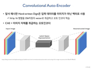 Convolutional Auto-Encoder
• 앞서 예시한 Hand-written Digit은 입력 데이터를 이미지가 아닌 벡터로 사용
16 by 16 행렬을 256차원의 vector로 취급하고 오토 인코더 학습
• CAE = 이미지 자체를 취급하는 오토인코더
https://blog.manash.me/implementing-pca-feedforward-and-convolutional-autoencoders-and-using-it-for-image-reconstruction-8ee44198ea55
119/165
 