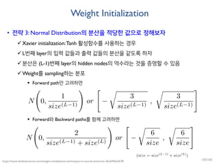 Weight Initialization
• 전략 3: Normal Distribution의 분산을 적당한 값으로 정해보자
Xavier initialization:Tanh 활성함수를 사용하는 경우
L번째 layer의 입력 값들과 출력 값들의 분산을 같도록 하자
분산은 (L-1)번째 layer의 hidden nodes의 역수라는 것을 증명할 수 있음
Weight를 sampling하는 분포
 Forward path만 고려하면
 Forward와 Backward paths를 함께 고려하면
https://towardsdatascience.com/weight-initialization-techniques-in-neural-networks-26c649eb3b78 135/165
 