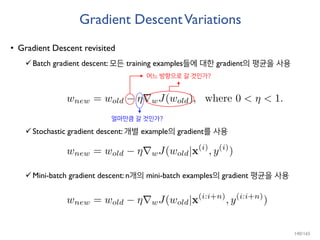 Gradient DescentVariations
• Gradient Descent revisited
Batch gradient descent: 모든 training examples들에 대한 gradient의 평균을 사용
Stochastic gradient descent: 개별 example의 gradient를 사용
Mini-batch gradient descent: n개의 mini-batch examples의 gradient 평균을 사용
어느 방향으로 갈 것인가?
얼마만큼 갈 것인가?
140/165
 