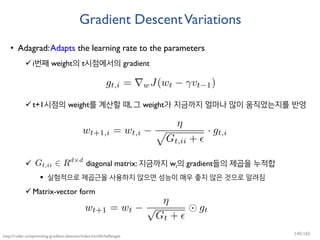 Gradient DescentVariations
• Adagrad:Adapts the learning rate to the parameters
i번째 weight의 t시점에서의 gradient
t+1시점의 weight를 계산할 때, 그 weight가 지금까지 얼마나 많이 움직였는지를 반영
 diagonal matrix: 지금까지 wi의 gradient들의 제곱을 누적합
 실험적으로 제곱근을 사용하지 않으면 성능이 매우 좋지 않은 것으로 알려짐
Matrix-vector form
http://ruder.io/optimizing-gradient-descent/index.html#challenges
145/165
 