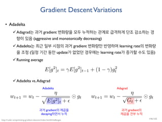 Gradient DescentVariations
• Adadelta
Adagrad는 과거 gradient 변화량을 모두 누적하는 관계로 급격하게 단조 감소하는 경
향이 있음 (aggressive and monotonically decreasing)
Adadelta는 최근 일부 시점의 과거 gradient 변화량만 반영하여 learning rate의 변화량
을 조정 (일정 기간 동안 update가 없었던 경우에는 learning rate가 증가할 수도 있음)
Running average
Adadelta vs.Adagrad
http://ruder.io/optimizing-gradient-descent/index.html#challenges
Adadelta Adagrad
과거 gradient의
제곱을 전부 누적
과거 gradient의 제곱을
decaying하면서 누적
146/165
 
