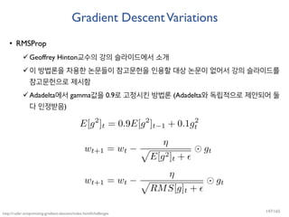 Gradient DescentVariations
• RMSProp
Geoffrey Hinton교수의 강의 슬라이드에서 소개
이 방법론을 차용한 논문들이 참고문헌을 인용할 대상 논문이 없어서 강의 슬라이드를
참고문헌으로 제시함
Adadelta에서 gamma값을 0.9로 고정시킨 방법론 (Adadelta와 독립적으로 제안되어 둘
다 인정받음)
http://ruder.io/optimizing-gradient-descent/index.html#challenges
147/165
 