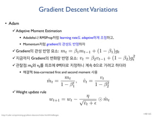 Gradient DescentVariations
• Adam
Adaptive Moment Estimation
 Adadelta나 RMSProp처럼 learning rate도 adaptive하게 조정하고,
 Momentum처럼 gradient의 관성도 반영하자
Gradient의 관성 반영 요소:
지금까지 Gradient의 변화량 반영 요소:
관찰점: m0와 v0를 최초에 0벡터로 지정하니 계속 0으로 가려고 하더라
 해결책: bias-corrected first and second moment 사용
Weight update rule
http://ruder.io/optimizing-gradient-descent/index.html#challenges
148/165
 