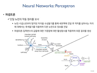 Neural Networks: Perceptron
• 퍼셉트론
단일 뉴런의 작동 원리를 모사
 뉴런: 시냅스로부터 탐지된 자극을 수상돌기를 통해 세포핵에 전달 후 역치를 넘어서는 자극
에 대해서는 축색돌기를 이용하여 다른 뉴런으로 정보를 전달
 퍼셉트론: 입력변수의 값들에 대한 가중합에 대한 활성함수를 적용하여 최종 결과물 생성
3/165
 