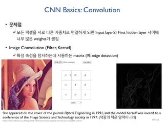 CNN Basics: Convolution
• 문제점
모든 픽셀을 서로 다른 가중치로 연결하게 되면 Input layer와 First hidden layer 사이에
너무 많은 weights가 생김
• Image Convolution (Filter, Kernel)
특정 속성을 탐지하는데 사용하는 matrix (예: edge detection)
She appeared on the cover of the journal Optical Engineering in 1991, and the model herself was invited to a
conference of the Image Science and Technology society in 1997. (덕중의 덕은 양덕이니라)
https://www.software.ac.uk/blog/2016-10-03-how-photo-playboy-became-part-scientific-culture 39/165
 
