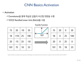 CNN Basics:Activation
• Activation
Convolution을 통해 학습된 값들의 비선형 변환을 수행
대부분 Rectified Linear Unit (ReLU)을 사용
https://medium.com/data-science-group-iitr/building-a-convolutional-neural-network-in-python-with-tensorflow-d251c3ca8117
47/165
 