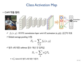 Class Activation Map
• CAM 작동 원리
 : 마지막 convolution layer unit k의 activation (x, y)는 공간적 좌표
Global average pooling 수행:
범주 c에 대한 softmax 함수 계산 전 입력값
 : Unit k의 범주 c에 대한 가중치
83/165
 