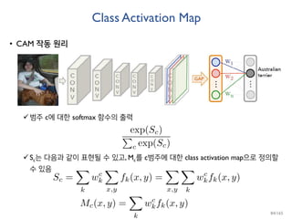 Class Activation Map
• CAM 작동 원리
범주 c에 대한 softmax 함수의 출력
Sc는 다음과 같이 표현될 수 있고, Mc를 c범주에 대한 class activation map으로 정의할
수 있음
84/165
 