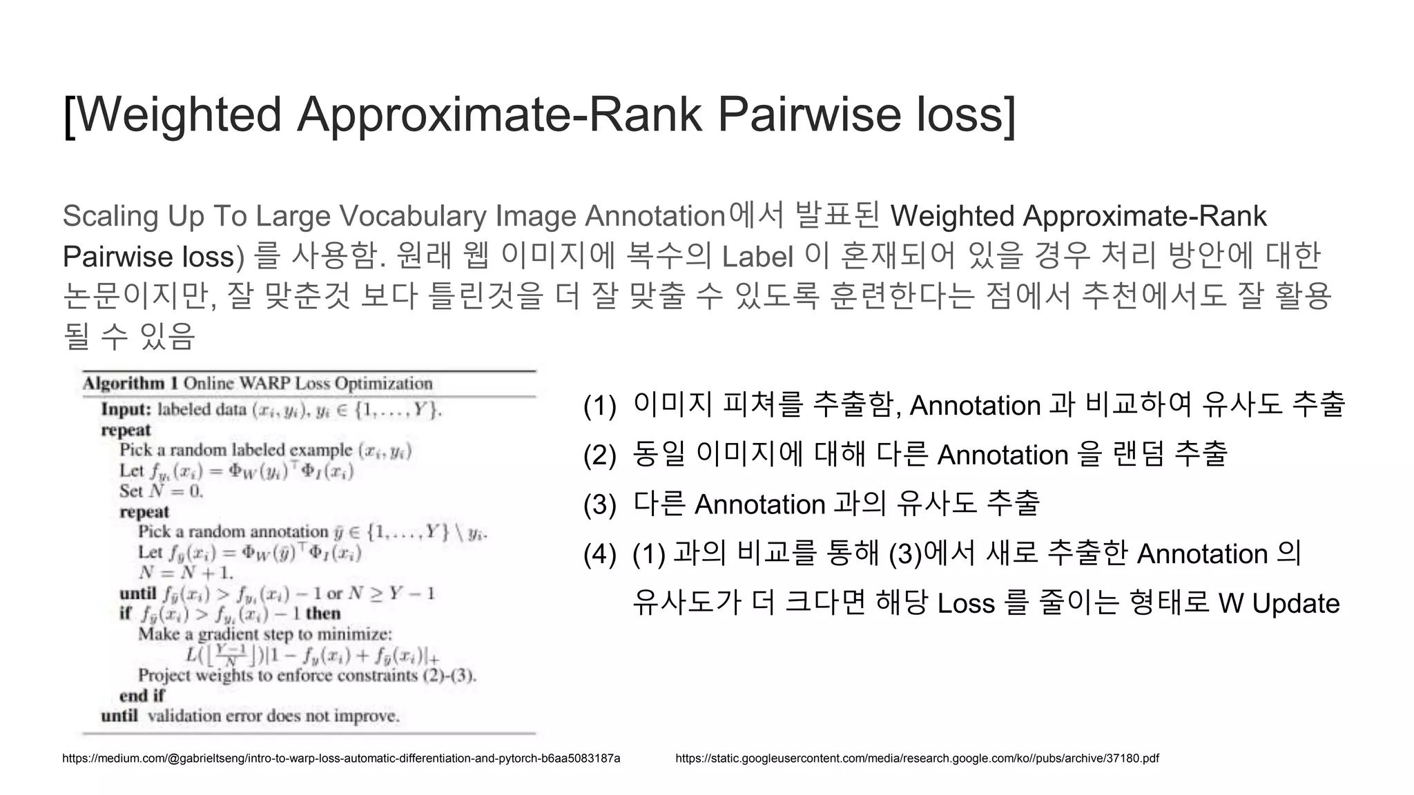 Scaling Up To Large Vocabulary Image Annotation에서 발표된 Weighted Approximate-Rank
Pairwise loss) 를 사용함. 원래 웹 이미지에 복수의 Label 이 혼재되어 있을 경우 처리 방안에 대한
논문이지만, 잘 맞춘것 보다 틀린것을 더 잘 맞출 수 있도록 훈련한다는 점에서 추천에서도 잘 활용
될 수 있음
https://medium.com/@gabrieltseng/intro-to-warp-loss-automatic-differentiation-and-pytorch-b6aa5083187a
(1) 이미지 피쳐를 추출함, Annotation 과 비교하여 유사도 추출
(2) 동일 이미지에 대해 다른 Annotation 을 랜덤 추출
(3) 다른 Annotation 과의 유사도 추출
(4) (1) 과의 비교를 통해 (3)에서 새로 추출한 Annotation 의
유사도가 더 크다면 해당 Loss 를 줄이는 형태로 W Update
[Weighted Approximate-Rank Pairwise loss]
https://static.googleusercontent.com/media/research.google.com/ko//pubs/archive/37180.pdf
 