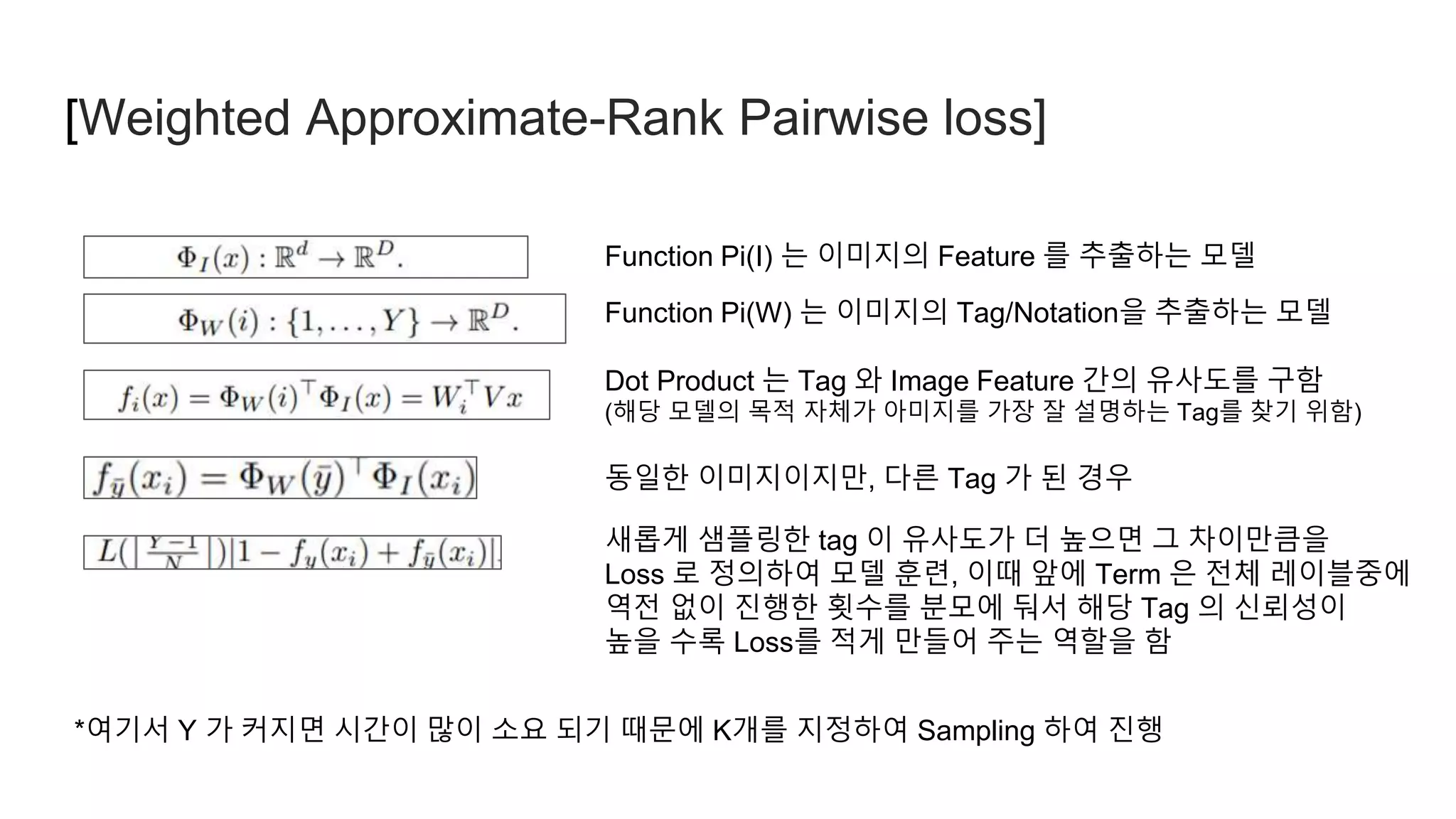 [Weighted Approximate-Rank Pairwise loss]
Function Pi(I) 는 이미지의 Feature 를 추출하는 모델
Function Pi(W) 는 이미지의 Tag/Notation을 추출하는 모델
Dot Product 는 Tag 와 Image Feature 간의 유사도를 구함
(해당 모델의 목적 자체가 아미지를 가장 잘 설명하는 Tag를 찾기 위함)
동일한 이미지이지만, 다른 Tag 가 된 경우
새롭게 샘플링한 tag 이 유사도가 더 높으면 그 차이만큼을
Loss 로 정의하여 모델 훈련, 이때 앞에 Term 은 전체 레이블중에
역전 없이 진행한 횟수를 분모에 둬서 해당 Tag 의 신뢰성이
높을 수록 Loss를 적게 만들어 주는 역할을 함
*여기서 Y 가 커지면 시간이 많이 소요 되기 때문에 K개를 지정하여 Sampling 하여 진행
 