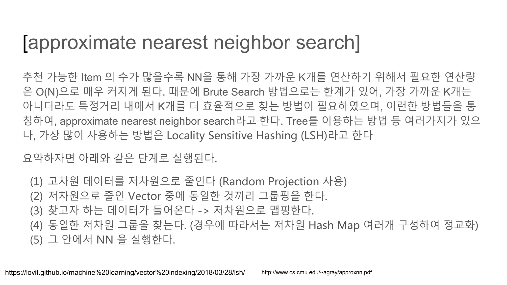 [approximate nearest neighbor search]
추천 가능한 Item 의 수가 많을수록 NN을 통해 가장 가까운 K개를 연산하기 위해서 필요한 연산량
은 O(N)으로 매우 커지게 된다. 때문에 Brute Search 방법으로는 한계가 있어, 가장 가까운 K개는
아니더라도 특정거리 내에서 K개를 더 효율적으로 찾는 방법이 필요하였으며, 이런한 방법들을 통
칭하여, approximate nearest neighbor search라고 한다. Tree를 이용하는 방법 등 여러가지가 있으
나, 가장 많이 사용하는 방법은 Locality Sensitive Hashing (LSH)라고 한다
요약하자면 아래와 같은 단계로 실행된다.
(1) 고차원 데이터를 저차원으로 줄인다 (Random Projection 사용)
(2) 저차원으로 줄인 Vector 중에 동일한 것끼리 그룹핑을 한다.
(3) 찾고자 하는 데이터가 들어온다 -> 저차원으로 맵핑한다.
(4) 동일한 저차원 그룹을 찾는다. (경우에 따라서는 저차원 Hash Map 여러개 구성하여 정교화)
(5) 그 안에서 NN 을 실행한다.
https://lovit.github.io/machine%20learning/vector%20indexing/2018/03/28/lsh/ http://www.cs.cmu.edu/~agray/approxnn.pdf
 