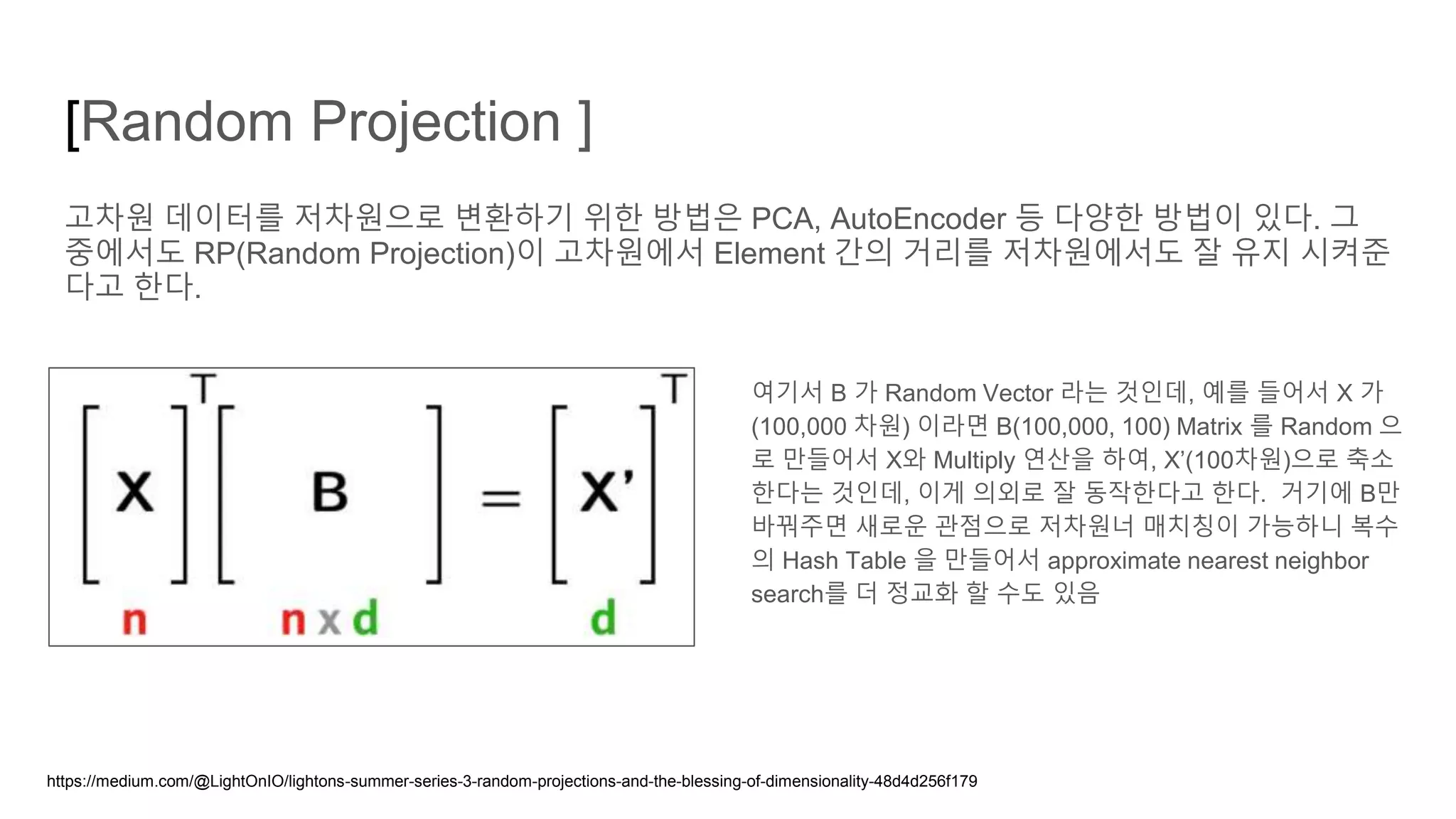 [Random Projection ]
고차원 데이터를 저차원으로 변환하기 위한 방법은 PCA, AutoEncoder 등 다양한 방법이 있다. 그
중에서도 RP(Random Projection)이 고차원에서 Element 간의 거리를 저차원에서도 잘 유지 시켜준
다고 한다.
여기서 B 가 Random Vector 라는 것인데, 예를 들어서 X 가
(100,000 차원) 이라면 B(100,000, 100) Matrix 를 Random 으
로 만들어서 X와 Multiply 연산을 하여, X’(100차원)으로 축소
한다는 것인데, 이게 의외로 잘 동작한다고 한다. 거기에 B만
바꿔주면 새로운 관점으로 저차원너 매치칭이 가능하니 복수
의 Hash Table 을 만들어서 approximate nearest neighbor
search를 더 정교화 할 수도 있음
https://medium.com/@LightOnIO/lightons-summer-series-3-random-projections-and-the-blessing-of-dimensionality-48d4d256f179
 