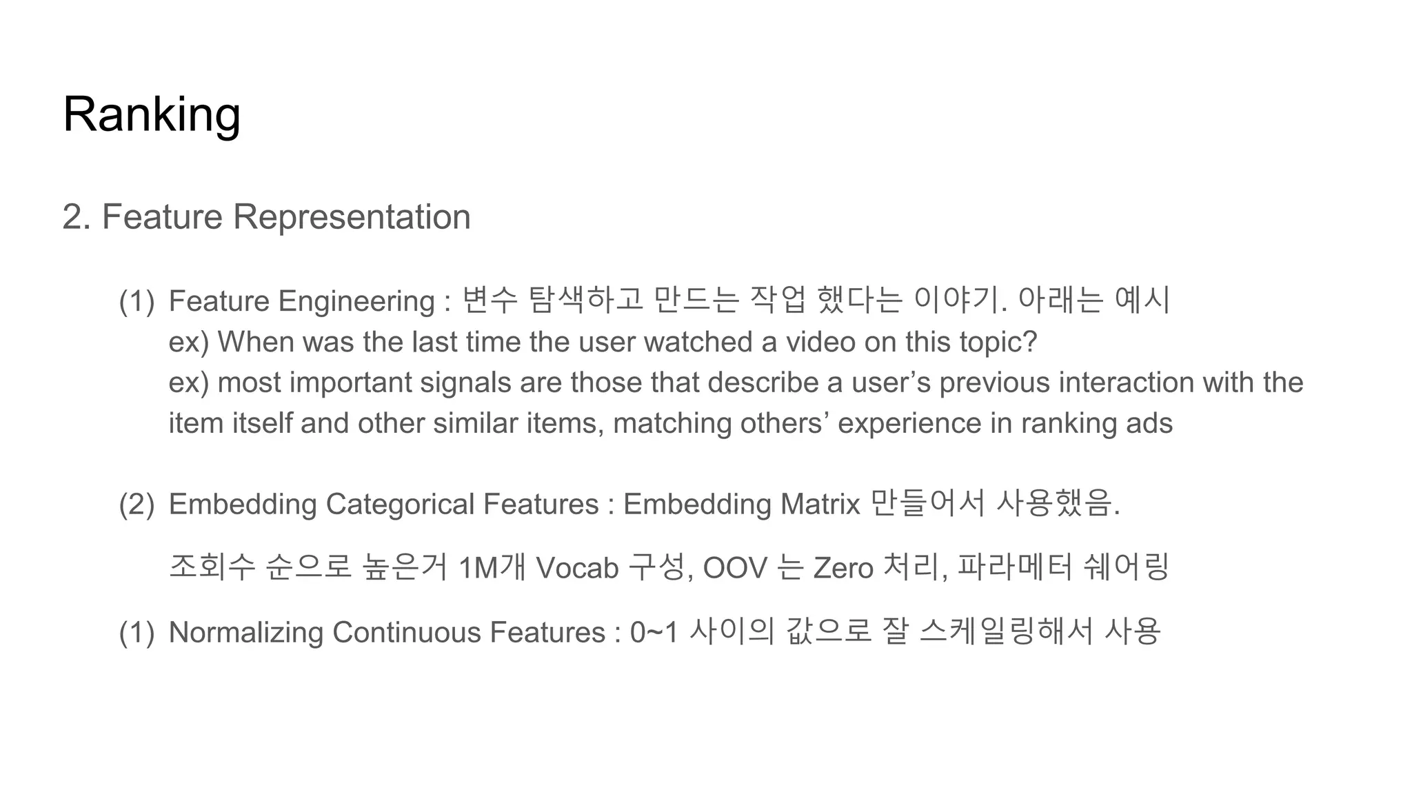 Ranking
2. Feature Representation
(1) Feature Engineering : 변수 탐색하고 만드는 작업 했다는 이야기. 아래는 예시
ex) When was the last time the user watched a video on this topic?
ex) most important signals are those that describe a user’s previous interaction with the
item itself and other similar items, matching others’ experience in ranking ads
(2) Embedding Categorical Features : Embedding Matrix 만들어서 사용했음.
조회수 순으로 높은거 1M개 Vocab 구성, OOV 는 Zero 처리, 파라메터 쉐어링
(1) Normalizing Continuous Features : 0~1 사이의 값으로 잘 스케일링해서 사용
 