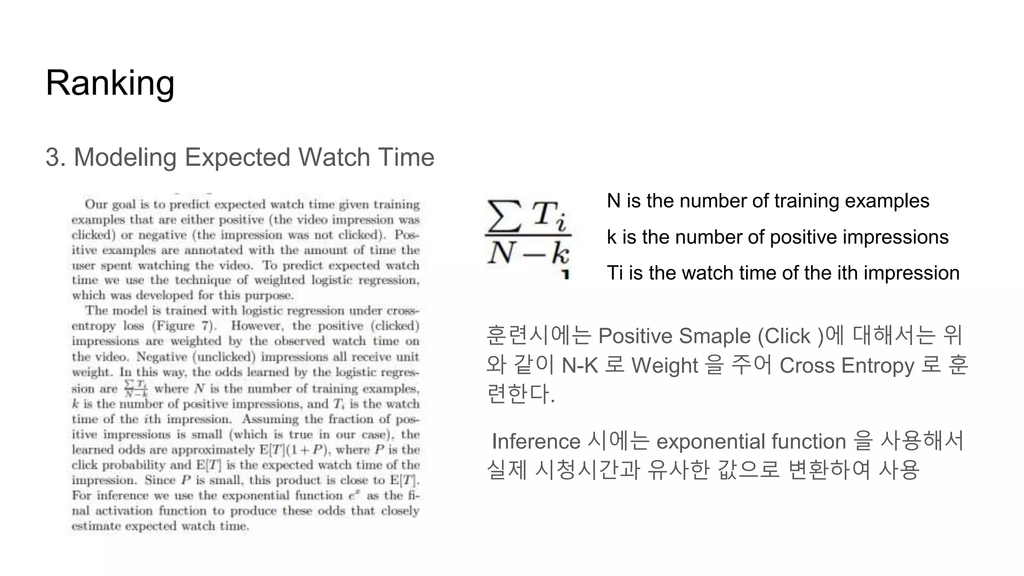 Ranking
3. Modeling Expected Watch Time
N is the number of training examples
k is the number of positive impressions
Ti is the watch time of the ith impression
훈련시에는 Positive Smaple (Click )에 대해서는 위
와 같이 N-K 로 Weight 을 주어 Cross Entropy 로 훈
련한다.
Inference 시에는 exponential function 을 사용해서
실제 시청시간과 유사한 값으로 변환하여 사용
 