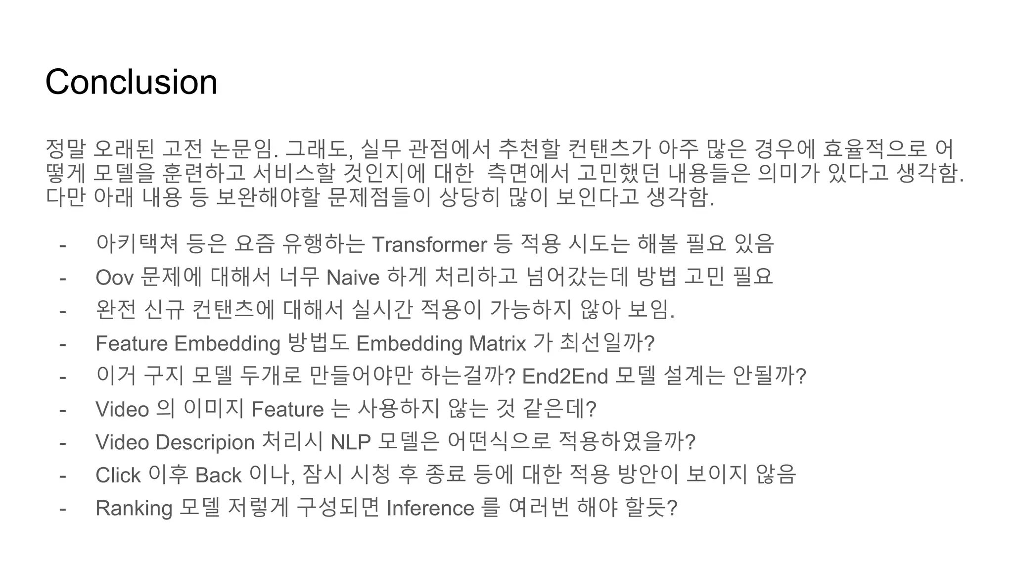 Conclusion
정말 오래된 고전 논문임. 그래도, 실무 관점에서 추천할 컨탠츠가 아주 많은 경우에 효율적으로 어
떻게 모델을 훈련하고 서비스할 것인지에 대한 측면에서 고민했던 내용들은 의미가 있다고 생각함.
다만 아래 내용 등 보완해야할 문제점들이 상당히 많이 보인다고 생각함.
- 아키택쳐 등은 요즘 유행하는 Transformer 등 적용 시도는 해볼 필요 있음
- Oov 문제에 대해서 너무 Naive 하게 처리하고 넘어갔는데 방법 고민 필요
- 완전 신규 컨탠츠에 대해서 실시간 적용이 가능하지 않아 보임.
- Feature Embedding 방법도 Embedding Matrix 가 최선일까?
- 이거 구지 모델 두개로 만들어야만 하는걸까? End2End 모델 설계는 안될까?
- Video 의 이미지 Feature 는 사용하지 않는 것 같은데?
- Video Descripion 처리시 NLP 모델은 어떤식으로 적용하였을까?
- Click 이후 Back 이나, 잠시 시청 후 종료 등에 대한 적용 방안이 보이지 않음
- Ranking 모델 저렇게 구성되면 Inference 를 여러번 해야 할듯?
 