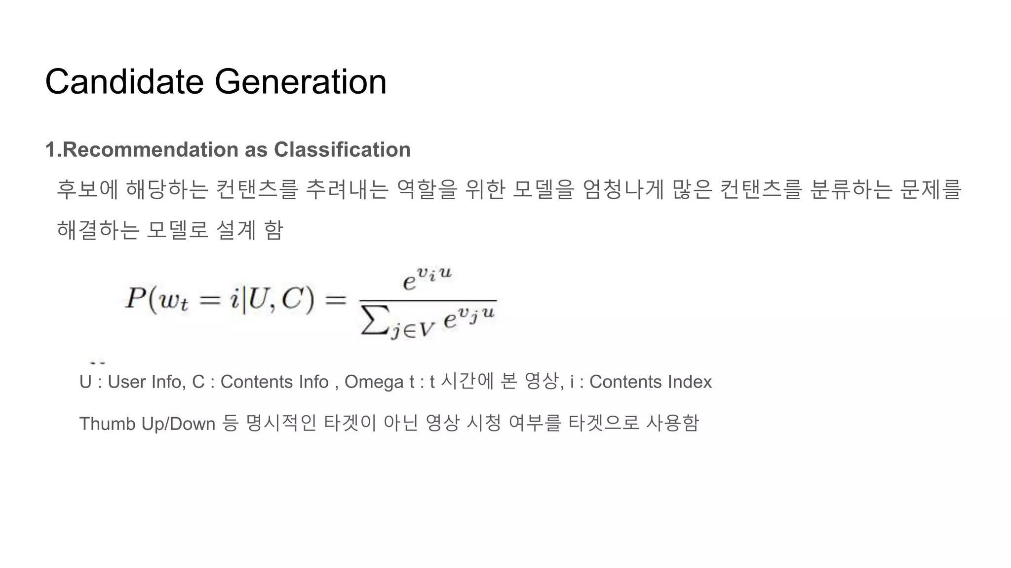 Candidate Generation
1.Recommendation as Classification
후보에 해당하는 컨탠츠를 추려내는 역할을 위한 모델을 엄청나게 많은 컨탠츠를 분류하는 문제를
해결하는 모델로 설계 함
U : User Info, C : Contents Info , Omega t : t 시간에 본 영상, i : Contents Index
Thumb Up/Down 등 명시적인 타겟이 아닌 영상 시청 여부를 타겟으로 사용함
 