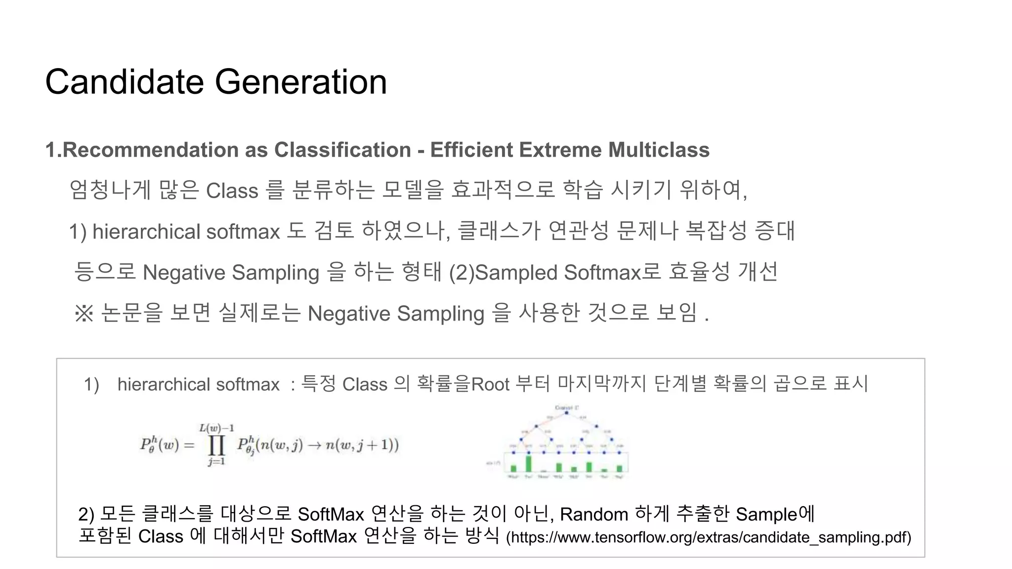 Candidate Generation
1.Recommendation as Classification - Efficient Extreme Multiclass
엄청나게 많은 Class 를 분류하는 모델을 효과적으로 학습 시키기 위하여,
1) hierarchical softmax 도 검토 하였으나, 클래스가 연관성 문제나 복잡성 증대
등으로 Negative Sampling 을 하는 형태 (2)Sampled Softmax로 효율성 개선
※ 논문을 보면 실제로는 Negative Sampling 을 사용한 것으로 보임 .
1) hierarchical softmax : 특정 Class 의 확률을Root 부터 마지막까지 단계별 확률의 곱으로 표시
2) 모든 클래스를 대상으로 SoftMax 연산을 하는 것이 아닌, Random 하게 추출한 Sample에
포함된 Class 에 대해서만 SoftMax 연산을 하는 방식 (https://www.tensorflow.org/extras/candidate_sampling.pdf)
 