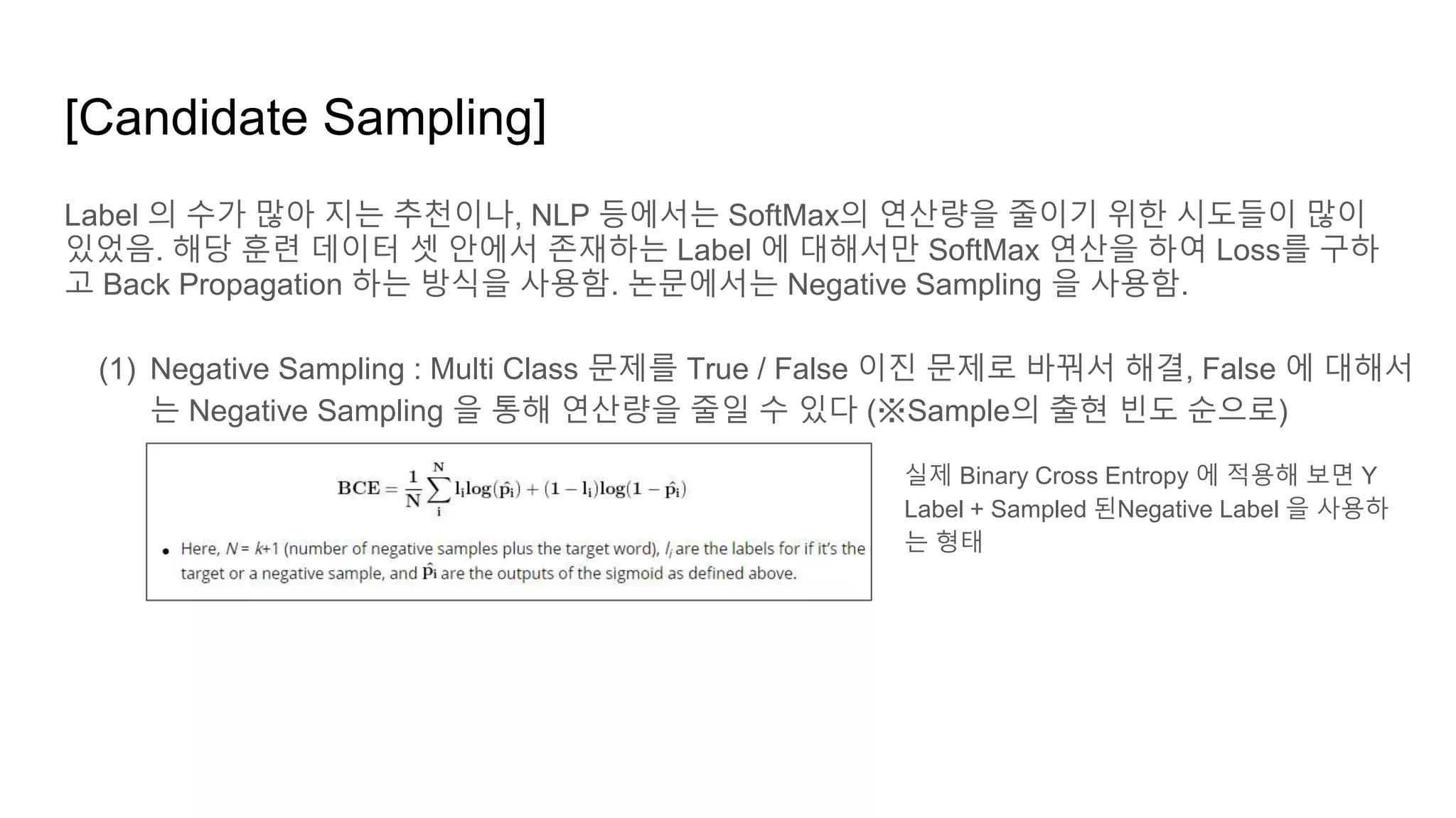 [Candidate Sampling]
Label 의 수가 많아 지는 추천이나, NLP 등에서는 SoftMax의 연산량을 줄이기 위한 시도들이 많이
있었음. 해당 훈련 데이터 셋 안에서 존재하는 Label 에 대해서만 SoftMax 연산을 하여 Loss를 구하
고 Back Propagation 하는 방식을 사용함. 논문에서는 Negative Sampling 을 사용함.
(1) Negative Sampling : Multi Class 문제를 True / False 이진 문제로 바꿔서 해결, False 에 대해서
는 Negative Sampling 을 통해 연산량을 줄일 수 있다 (※Sample의 출현 빈도 순으로)
실제 Binary Cross Entropy 에 적용해 보면 Y
Label + Sampled 된Negative Label 을 사용하
는 형태
 