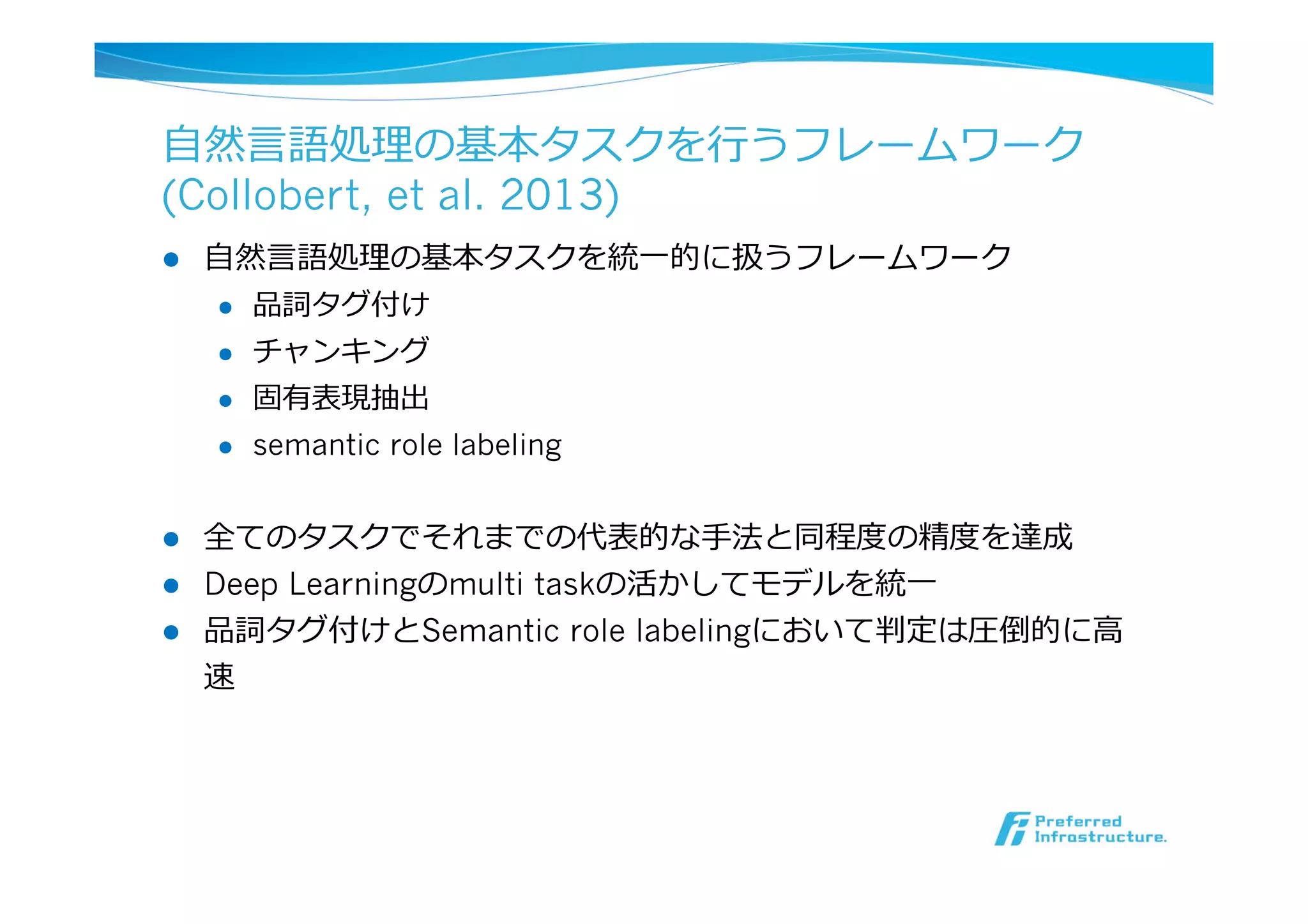 ⾃自然⾔言語処理理の基本タスクを⾏行行うフレームワーク
(Collobert, et al. 2013)
l  ⾃自然⾔言語処理理の基本タスクを統⼀一的に扱うフレームワーク
l  品詞タグ付け
l  チャンキング
l  固有表現抽出
l  semantic role labeling
l  全てのタスクでそれまでの代表的な⼿手法と同程度度の精度度を達成
l  Deep Learningのmulti taskの活かしてモデルを統⼀一
l  品詞タグ付けとSemantic role labelingにおいて判定は圧倒的に⾼高
速
 
